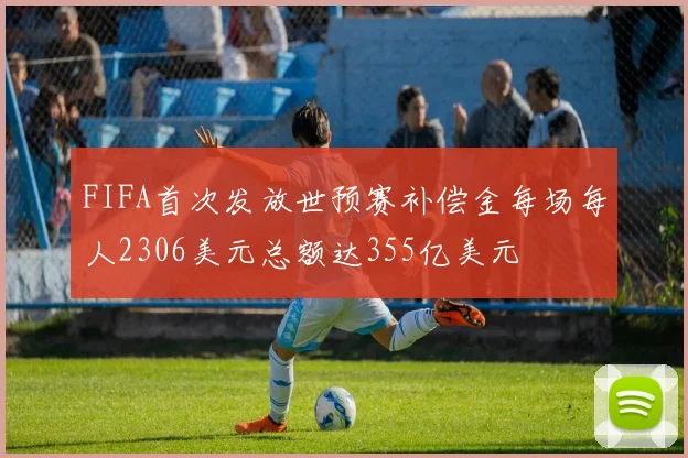 FIFA首次发放世预赛补偿金每场每人2306美元总额达355亿美元