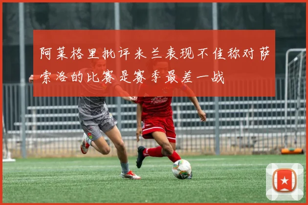 阿莱格里批评米兰表现不佳称对萨索洛的比赛是赛季最差一战