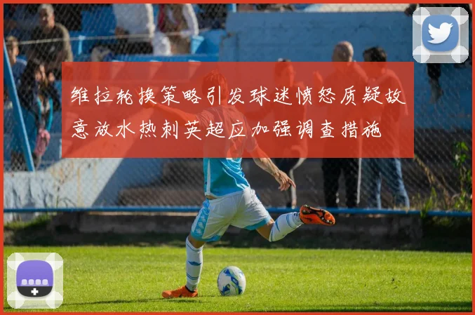 维拉轮换策略引发球迷愤怒质疑故意放水热刺英超应加强调查措施