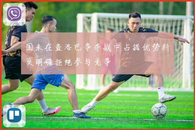 国米在查洛巴争夺战中占据优势科莫明确拒绝参与竞争