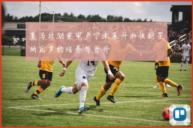 皇马计划重审卢宁未来并加快新星纳瓦罗的培养与晋升