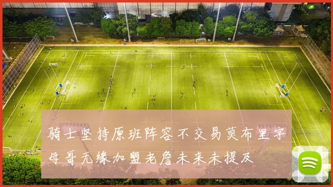 骑士坚持原班阵容不交易莫布里字母哥无缘加盟老詹未来未提及