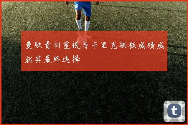 曼联青训重视与卡里克执教成绩成就其最终选择