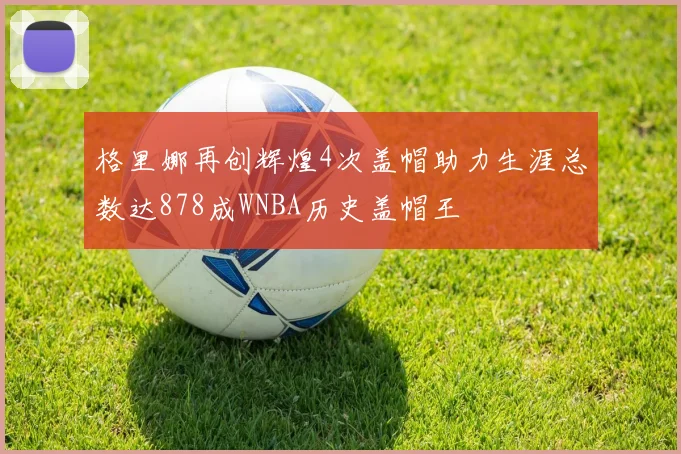 格里娜再创辉煌4次盖帽助力生涯总数达878成WNBA历史盖帽王