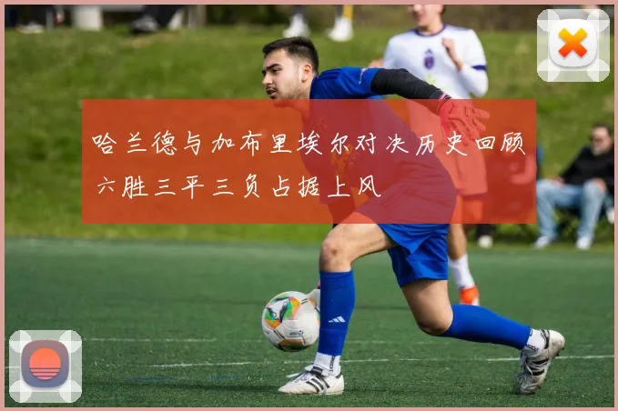 哈兰德与加布里埃尔对决历史回顾六胜三平三负占据上风