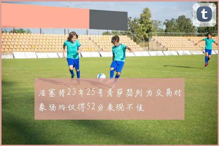 活塞将23年25号秀萨瑟列为交易对象场均仅得52分表现不佳